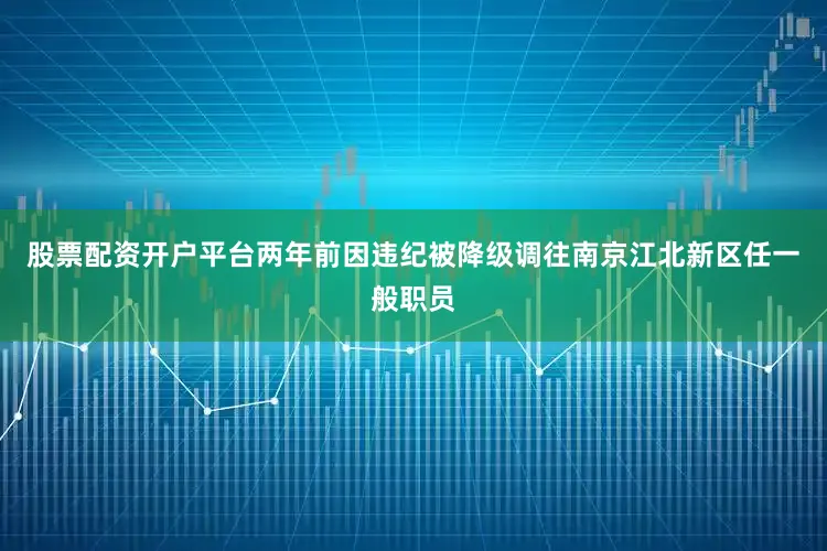 股票配资开户平台两年前因违纪被降级调往南京江北新区任一般职员