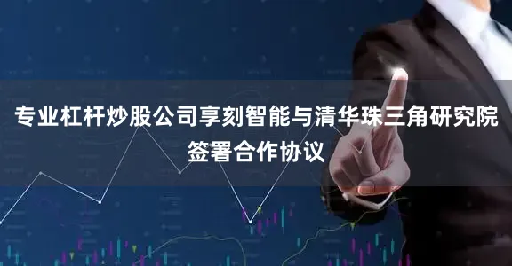 专业杠杆炒股公司享刻智能与清华珠三角研究院签署合作协议