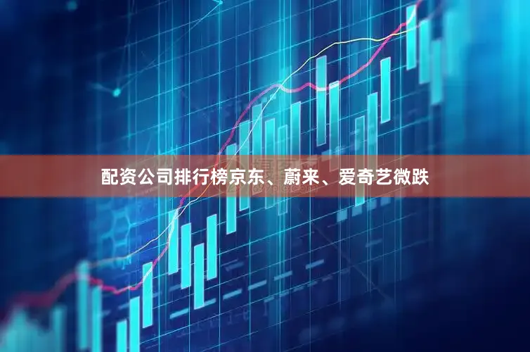 配资公司排行榜京东、蔚来、爱奇艺微跌