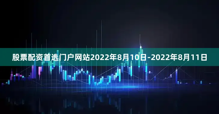 股票配资首选门户网站2022年8月10日-2022年8月11日