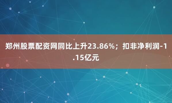 郑州股票配资网同比上升23.86%；扣非净利润-1.15亿元