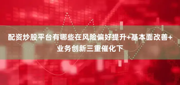 配资炒股平台有哪些在风险偏好提升+基本面改善+业务创新三重催化下