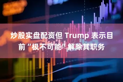 炒股实盘配资但 Trump 表示目前“极不可能”解除其职务