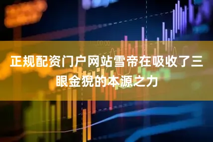 正规配资门户网站雪帝在吸收了三眼金猊的本源之力