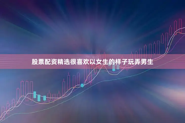 股票配资精选很喜欢以女生的样子玩弄男生