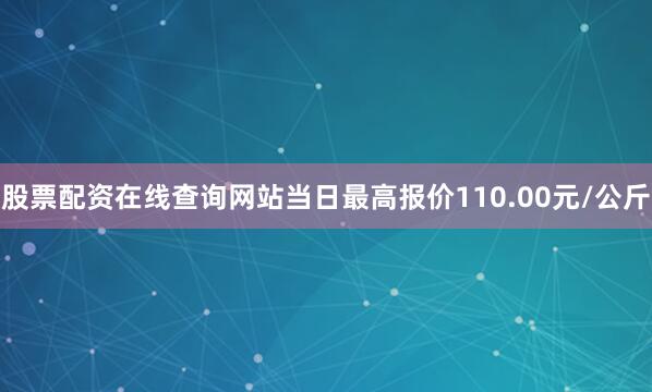 股票配资在线查询网站当日最高报价110.00元/公斤